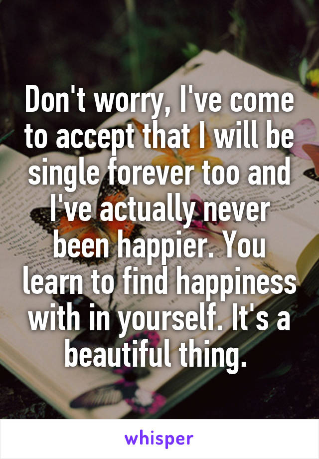 Don't worry, I've come to accept that I will be single forever too and I've actually never been happier. You learn to find happiness with in yourself. It's a beautiful thing. 