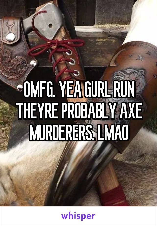 OMFG. YEA GURL RUN THEYRE PROBABLY AXE MURDERERS. LMAO