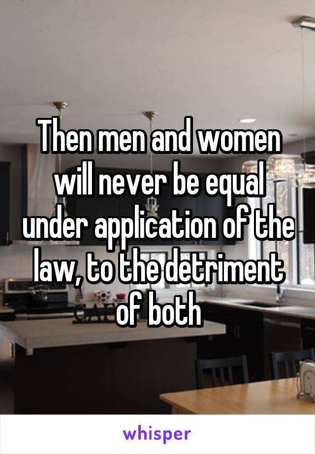 Then men and women will never be equal under application of the law, to the detriment of both