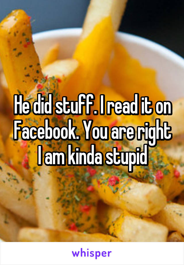 He did stuff. I read it on Facebook. You are right I am kinda stupid