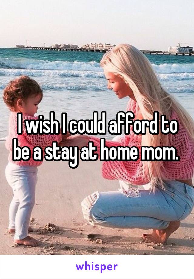 I wish I could afford to be a stay at home mom. 