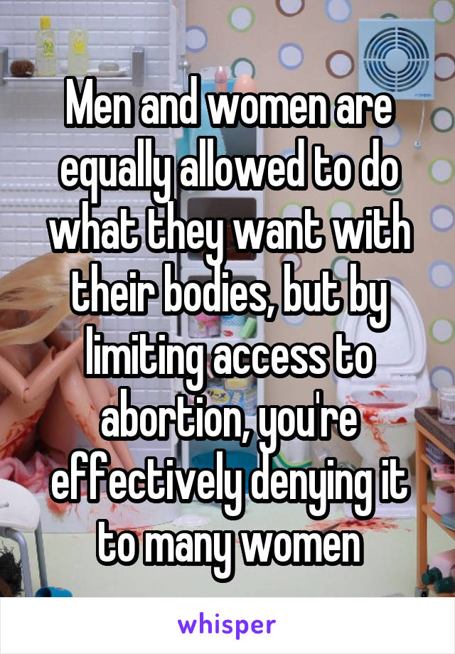 Men and women are equally allowed to do what they want with their bodies, but by limiting access to abortion, you're effectively denying it to many women