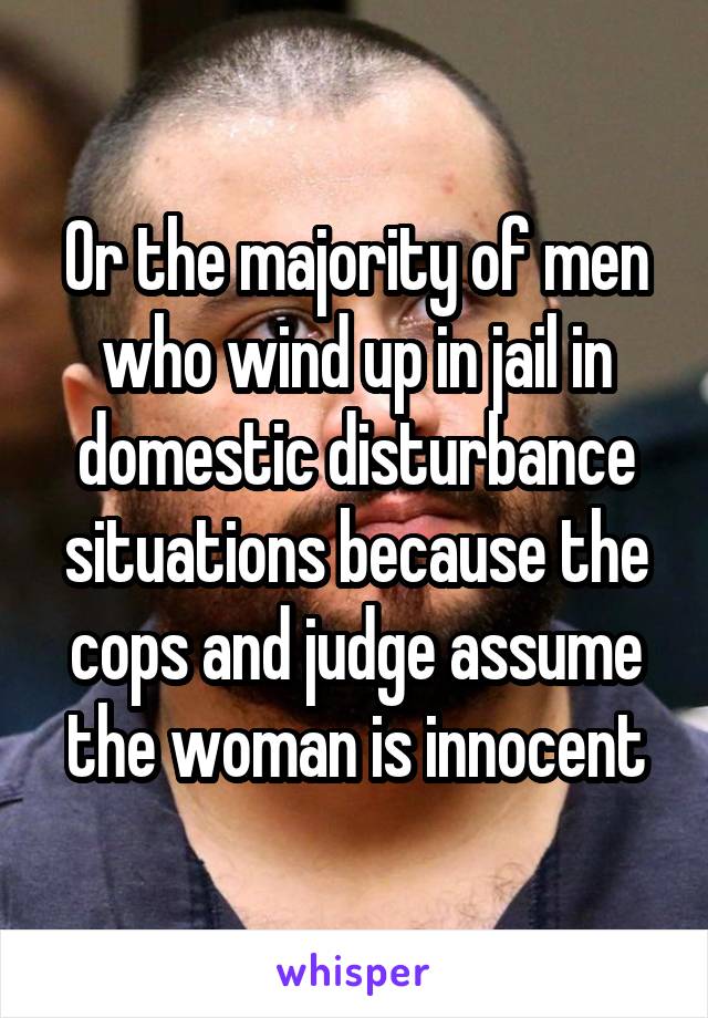 Or the majority of men who wind up in jail in domestic disturbance situations because the cops and judge assume the woman is innocent