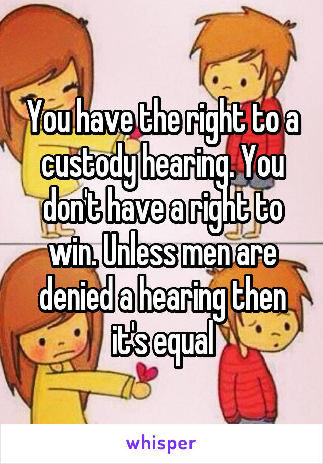 You have the right to a custody hearing. You don't have a right to win. Unless men are denied a hearing then it's equal