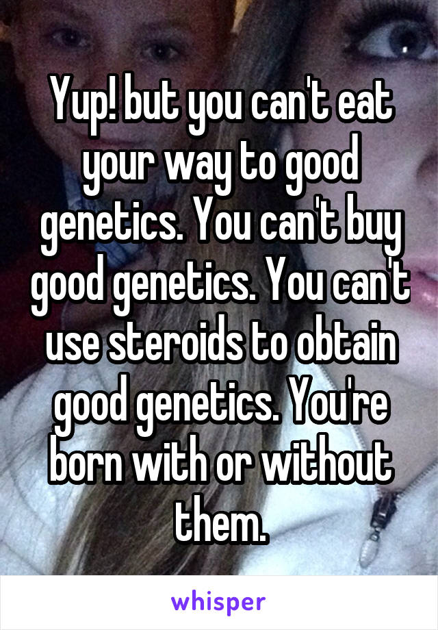 Yup! but you can't eat your way to good genetics. You can't buy good genetics. You can't use steroids to obtain good genetics. You're born with or without them.