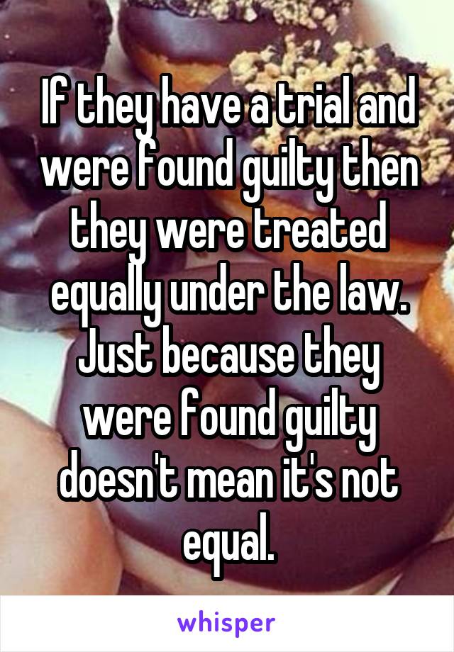 If they have a trial and were found guilty then they were treated equally under the law. Just because they were found guilty doesn't mean it's not equal.