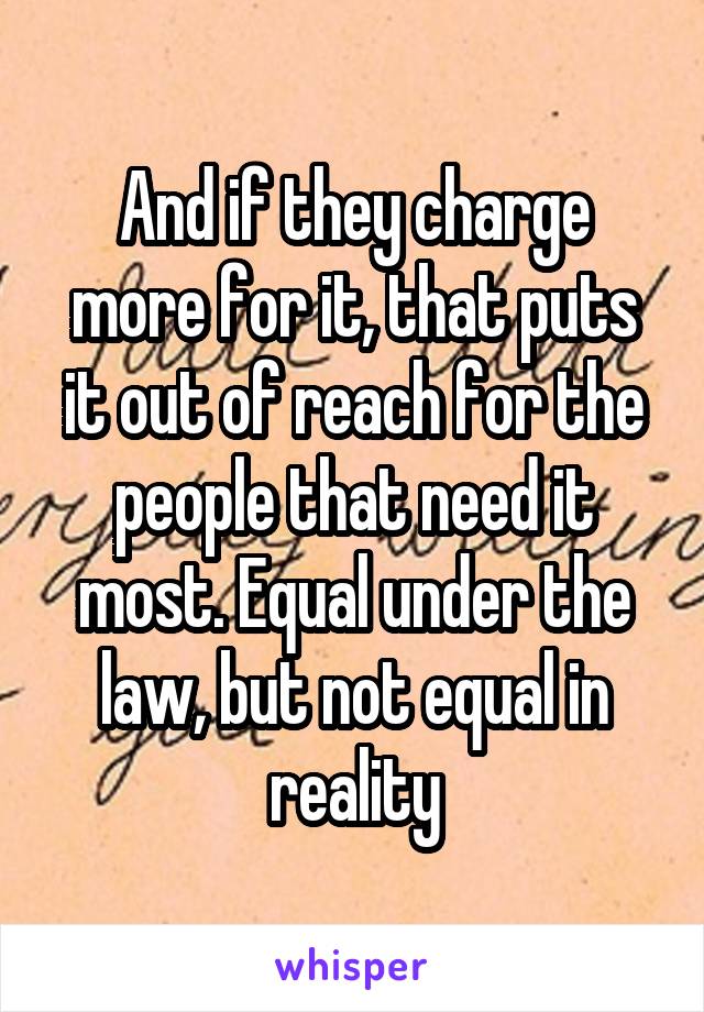 And if they charge more for it, that puts it out of reach for the people that need it most. Equal under the law, but not equal in reality