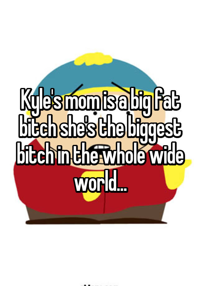 Kyles Mom Is A Big Fat Bitch Shes The Biggest Bitch In The Whole Wide