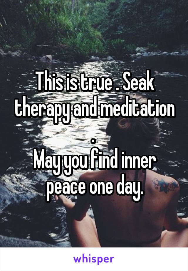 This is true . Seak therapy and meditation . 
May you find inner peace one day.