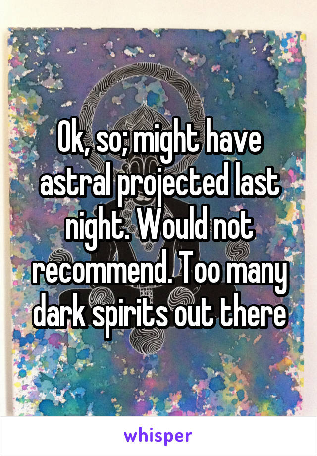 Ok, so; might have astral projected last night. Would not recommend. Too many dark spirits out there