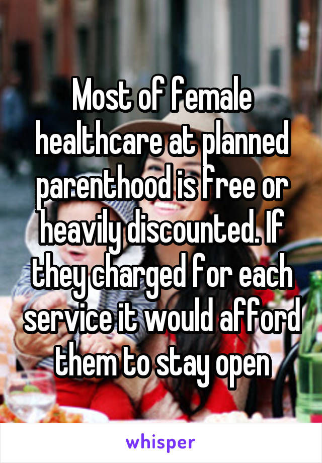 Most of female healthcare at planned parenthood is free or heavily discounted. If they charged for each service it would afford them to stay open