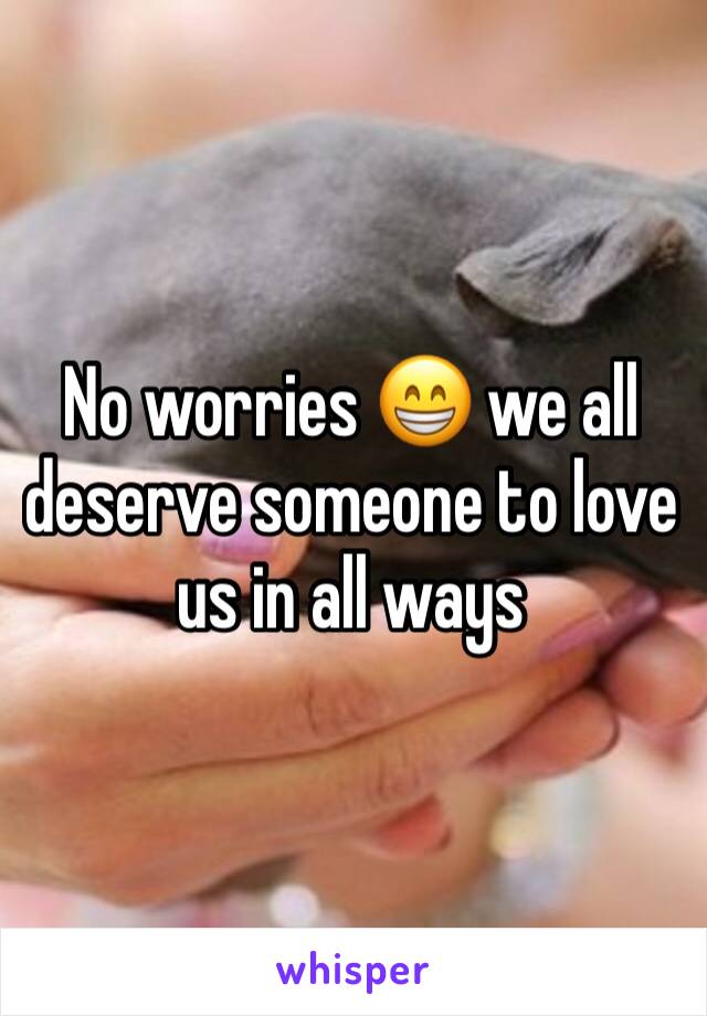 No worries 😁 we all deserve someone to love us in all ways