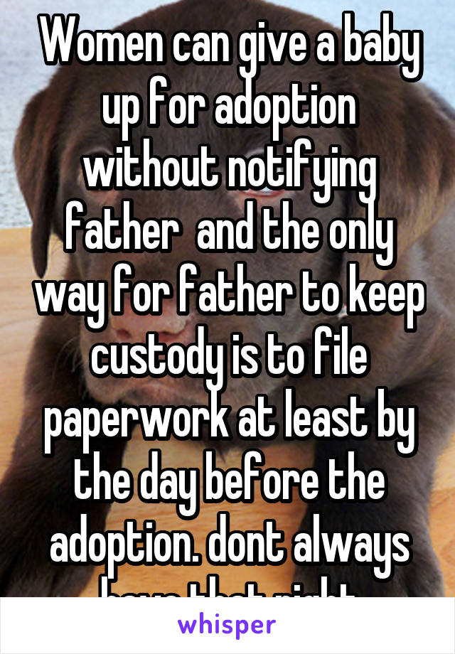 Women can give a baby up for adoption without notifying father  and the only way for father to keep custody is to file paperwork at least by the day before the adoption. dont always have that right