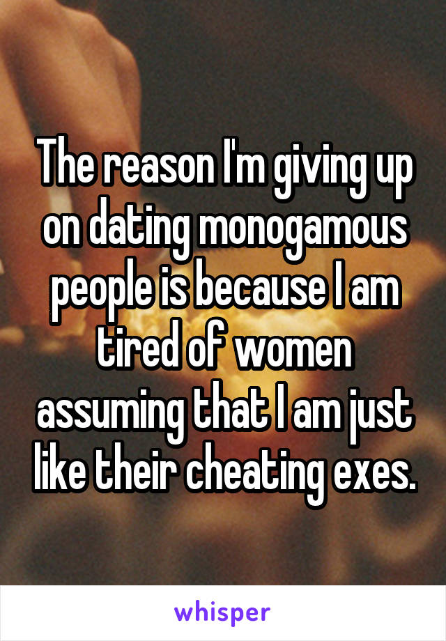 The reason I'm giving up on dating monogamous people is because I am tired of women assuming that I am just like their cheating exes.