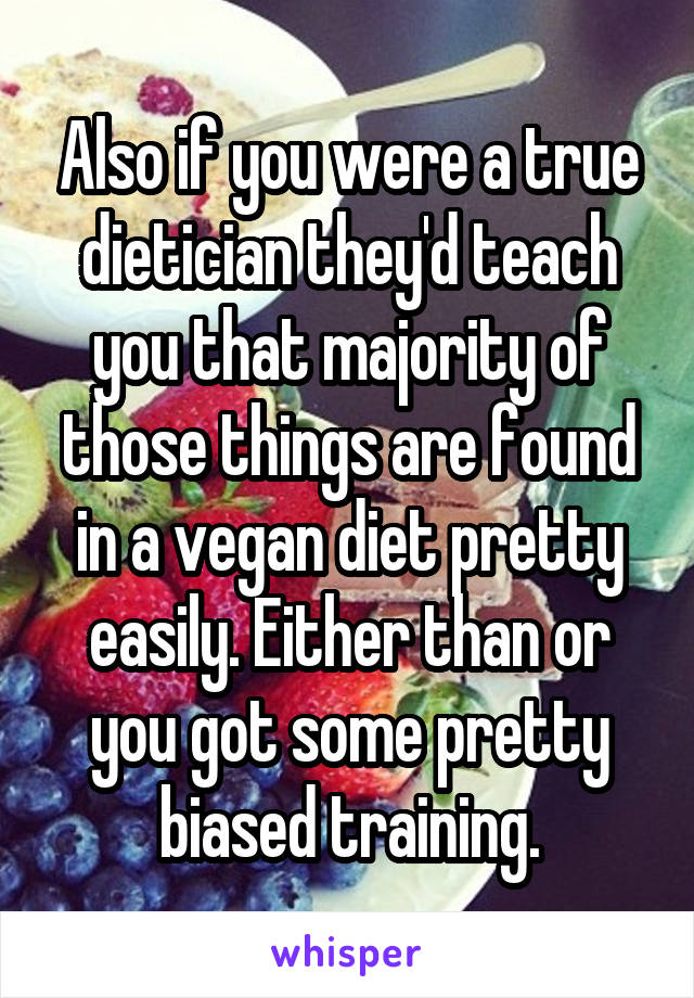 Also if you were a true dietician they'd teach you that majority of those things are found in a vegan diet pretty easily. Either than or you got some pretty biased training.