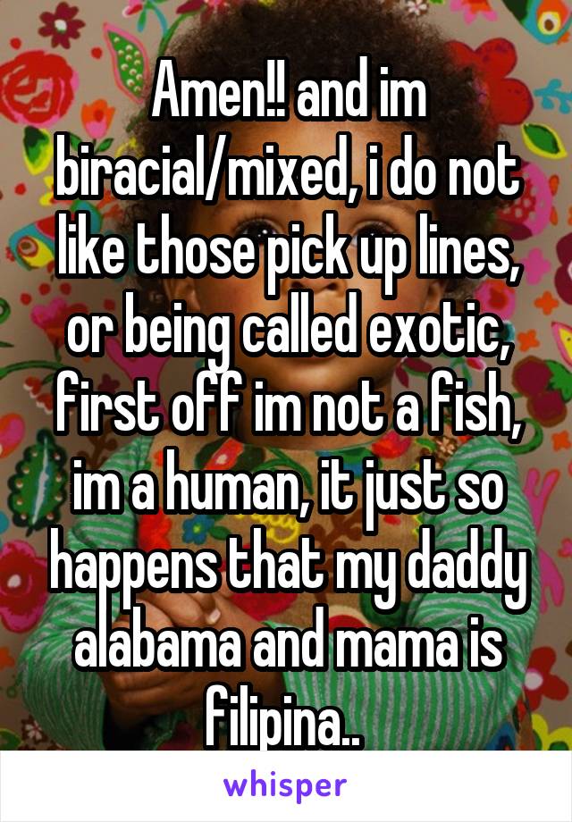 Amen!! and im biracial/mixed, i do not like those pick up lines, or being called exotic, first off im not a fish, im a human, it just so happens that my daddy alabama and mama is filipina.. 