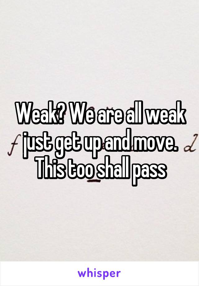 Weak? We are all weak just get up and move. This too shall pass