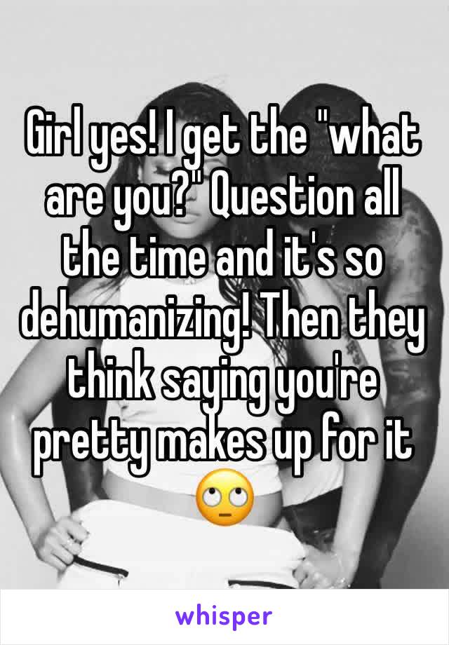 Girl yes! I get the "what are you?" Question all the time and it's so dehumanizing! Then they think saying you're pretty makes up for it 🙄