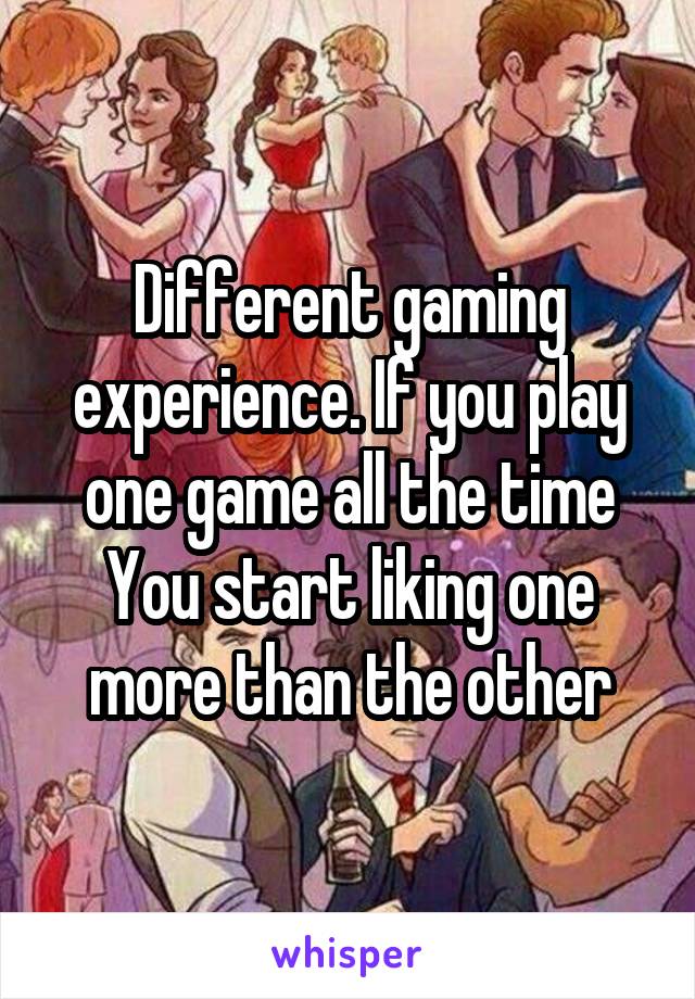 Different gaming experience. If you play one game all the time You start liking one more than the other