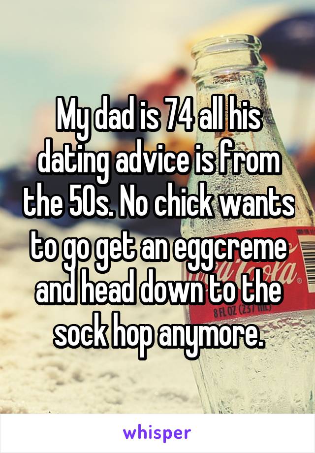 My dad is 74 all his dating advice is from the 50s. No chick wants to go get an eggcreme and head down to the sock hop anymore.