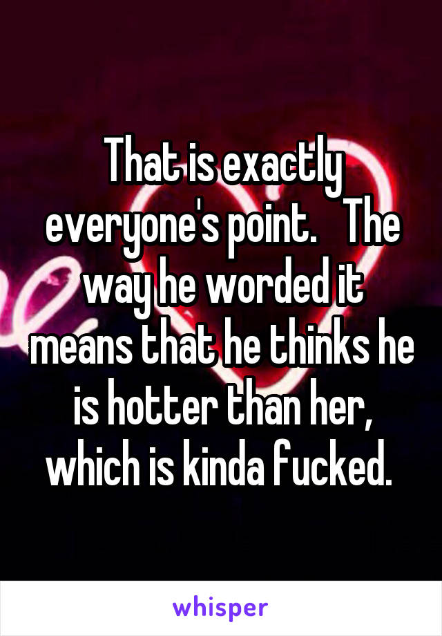 That is exactly everyone's point.   The way he worded it means that he thinks he is hotter than her, which is kinda fucked. 