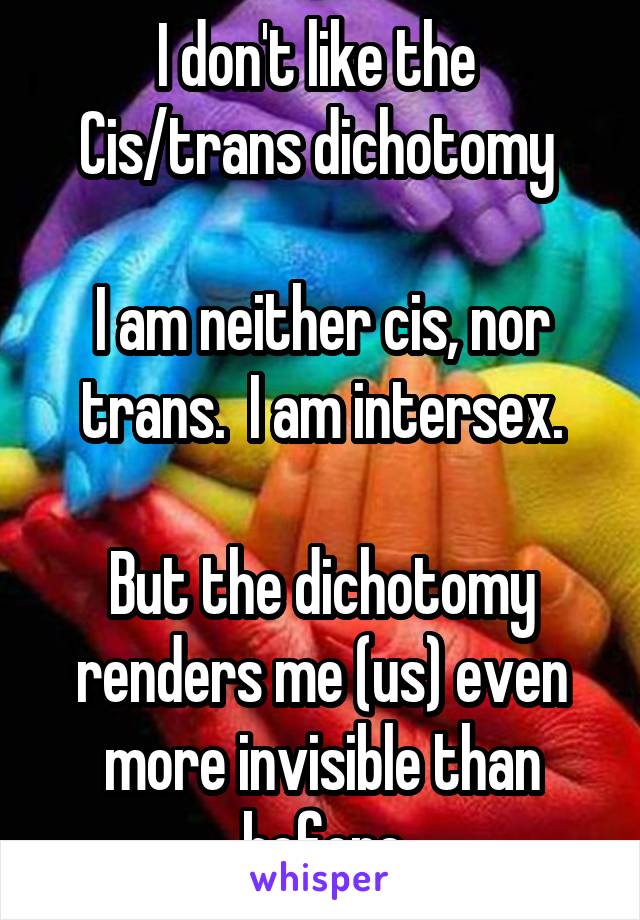 I don't like the 
Cis/trans dichotomy 

I am neither cis, nor trans.  I am intersex.

But the dichotomy renders me (us) even more invisible than before