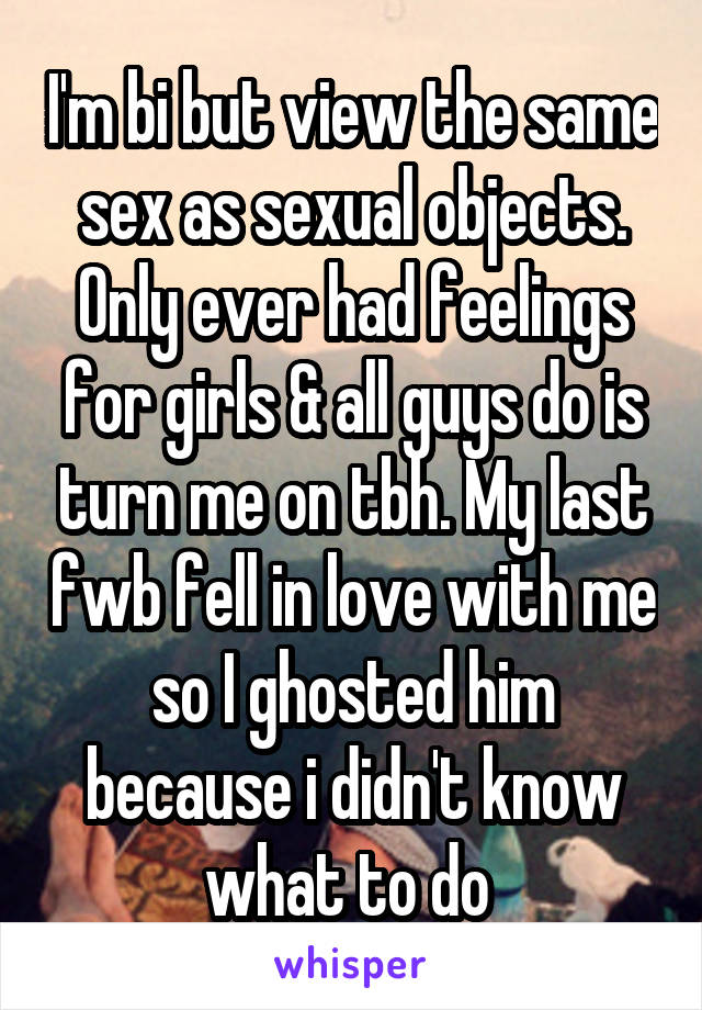I'm bi but view the same sex as sexual objects. Only ever had feelings for girls & all guys do is turn me on tbh. My last fwb fell in love with me so I ghosted him because i didn't know what to do 