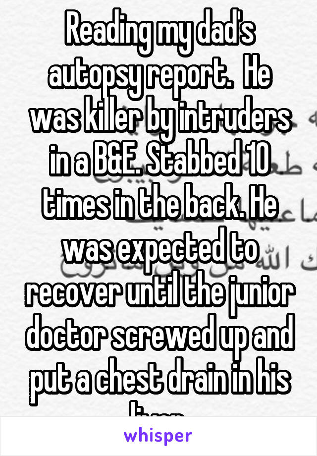 Reading my dad's autopsy report.  He was killer by intruders in a B&E. Stabbed 10 times in the back. He was expected to recover until the junior doctor screwed up and put a chest drain in his liver.