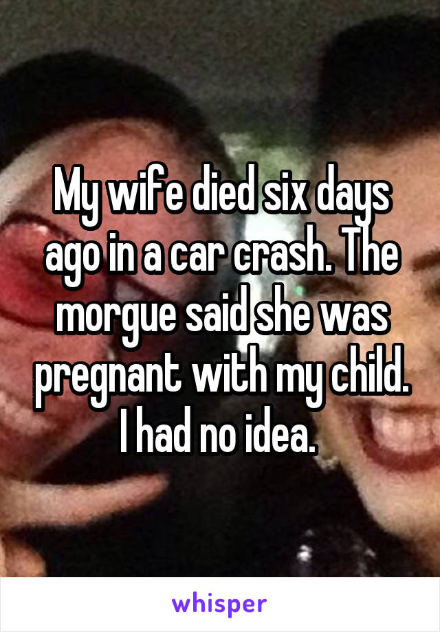 My wife died six days ago in a car crash. The morgue said she was pregnant with my child.
I had no idea. 