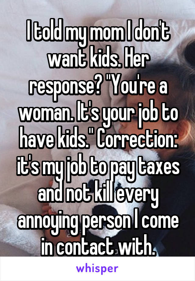 I told my mom I don't want kids. Her response? "You're a woman. It's your job to have kids." Correction: it's my job to pay taxes and not kill every annoying person I come in contact with.
