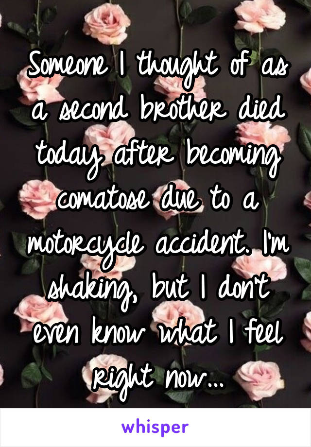 Someone I thought of as a second brother died today after becoming comatose due to a motorcycle accident. I'm shaking, but I don't even know what I feel right now...