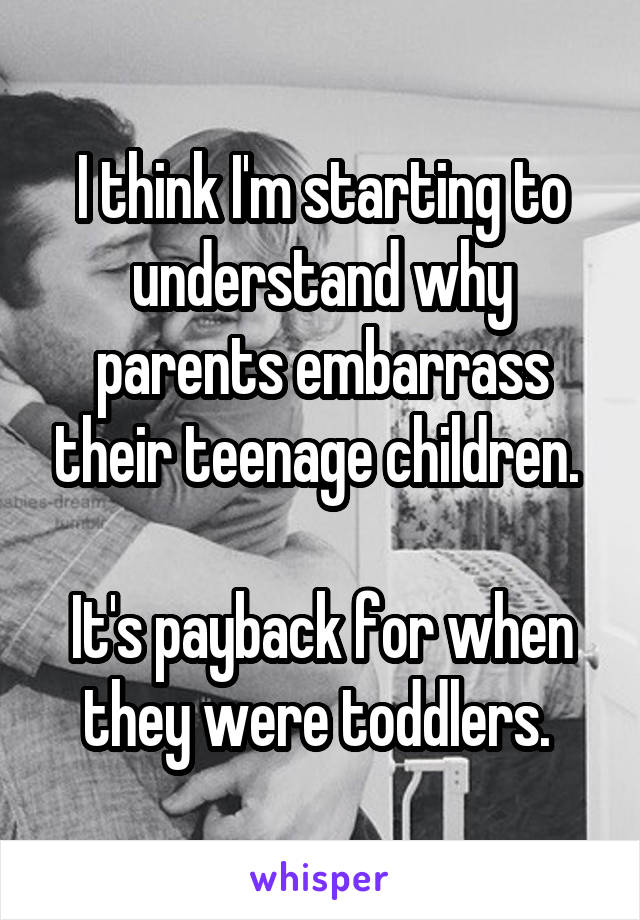 I think I'm starting to understand why parents embarrass their teenage children. 

It's payback for when they were toddlers. 