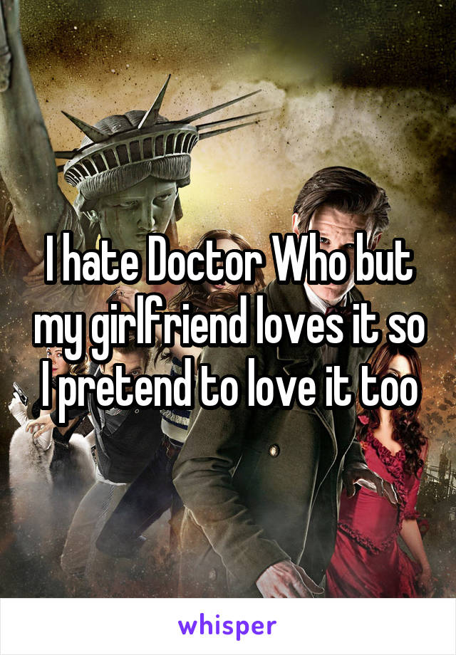 I hate Doctor Who but my girlfriend loves it so I pretend to love it too