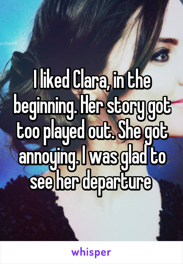 I liked Clara, in the beginning. Her story got too played out. She got annoying. I was glad to see her departure 