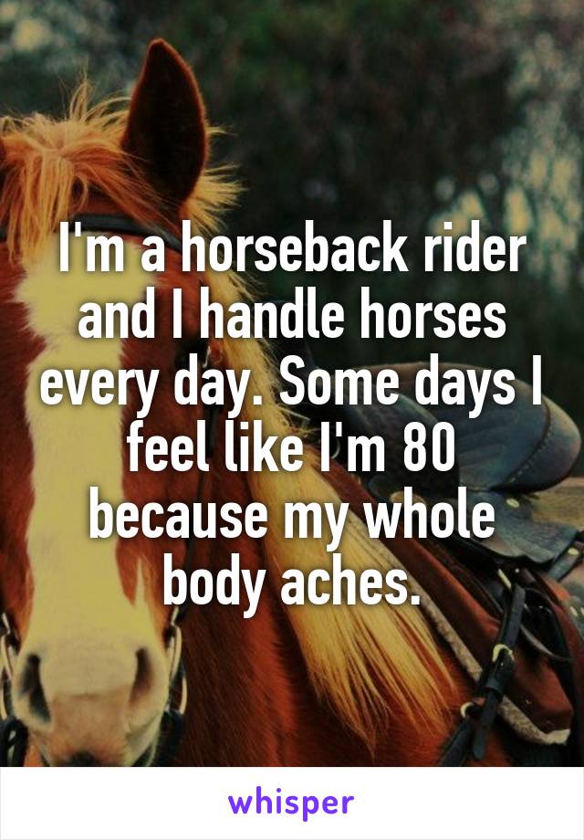I'm a horseback rider and I handle horses every day. Some days I feel like I'm 80 because my whole body aches.