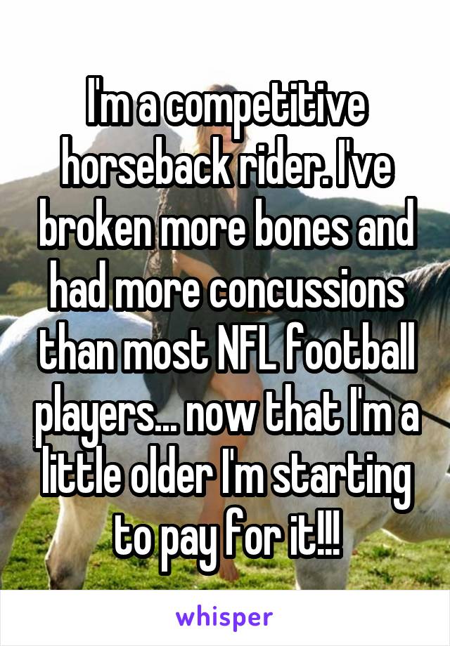I'm a competitive horseback rider. I've broken more bones and had more concussions than most NFL football players... now that I'm a little older I'm starting to pay for it!!!