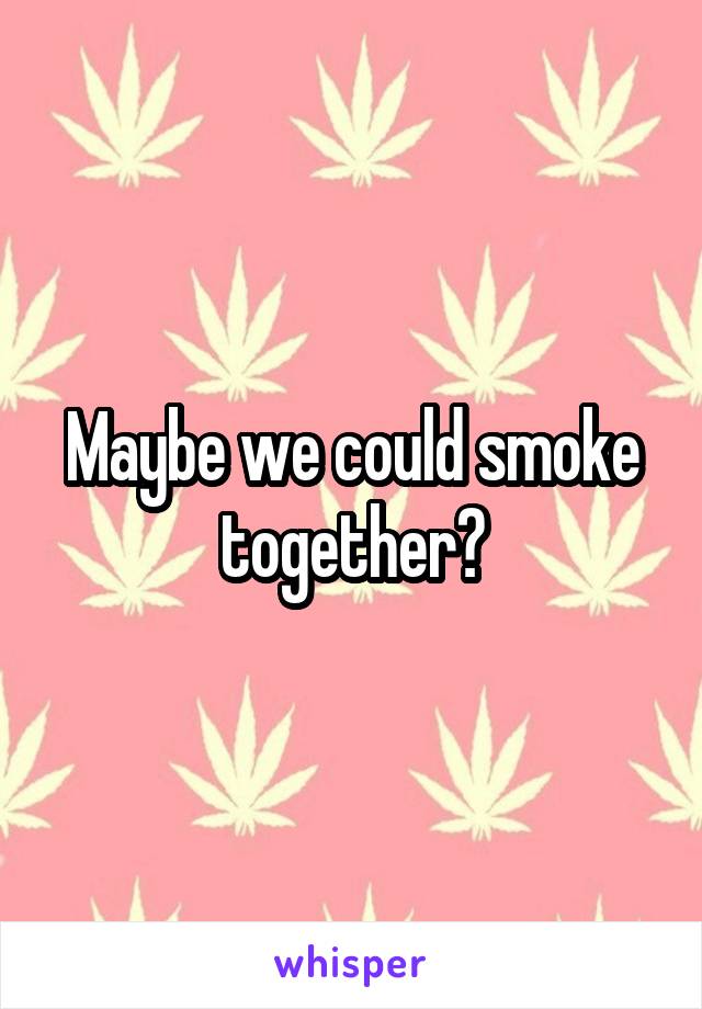 Maybe we could smoke together?