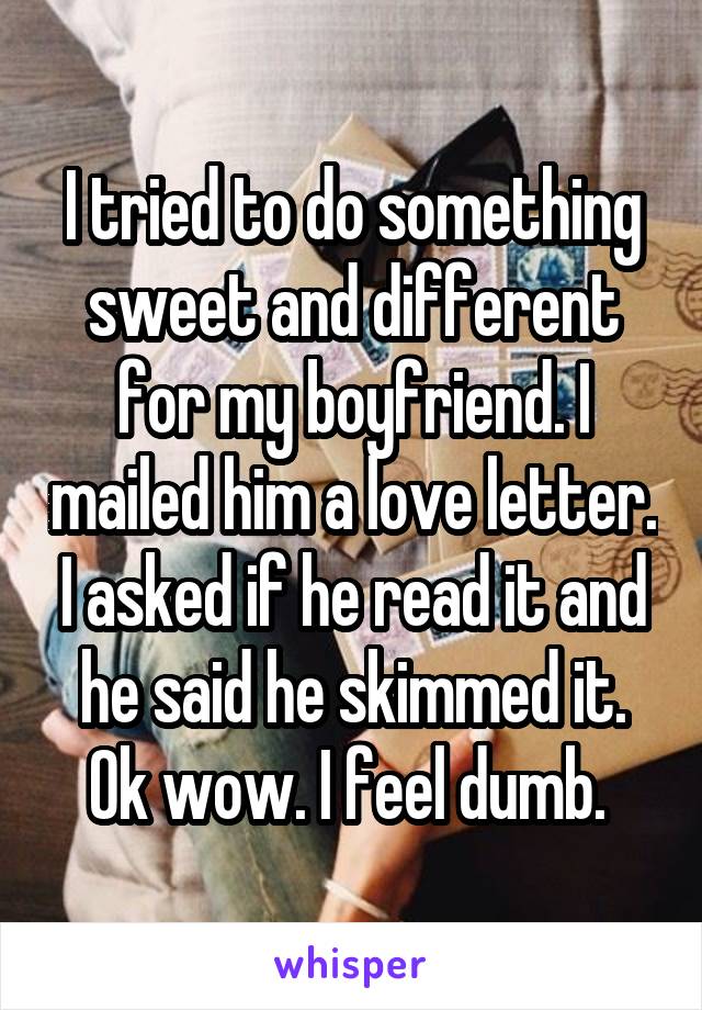 I tried to do something sweet and different for my boyfriend. I mailed him a love letter. I asked if he read it and he said he skimmed it. Ok wow. I feel dumb. 