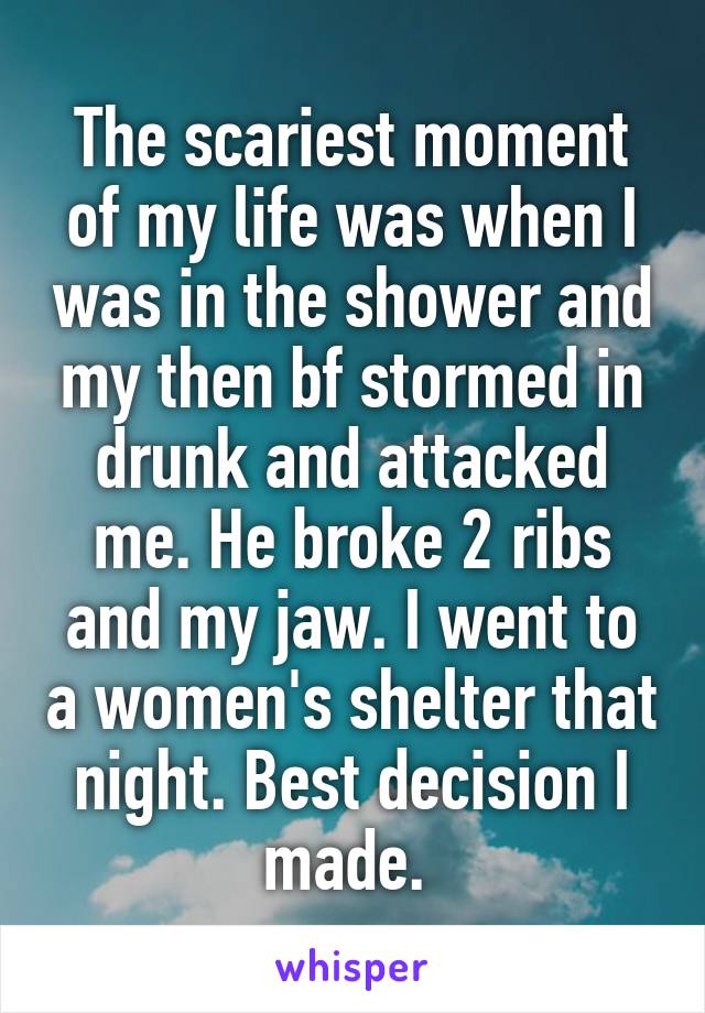 The scariest moment of my life was when I was in the shower and my then bf stormed in drunk and attacked me. He broke 2 ribs and my jaw. I went to a women's shelter that night. Best decision I made. 