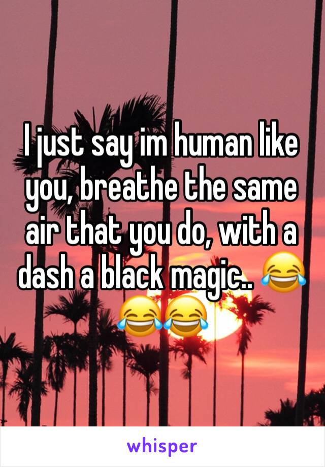 I just say im human like you, breathe the same air that you do, with a dash a black magic.. 😂😂😂