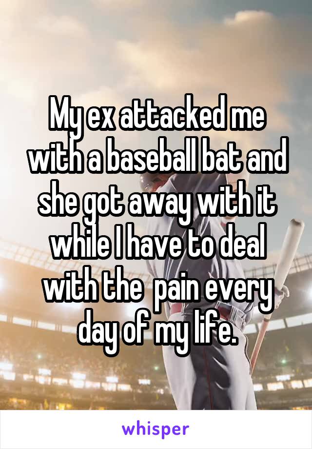 My ex attacked me with a baseball bat and she got away with it while I have to deal with the  pain every day of my life.