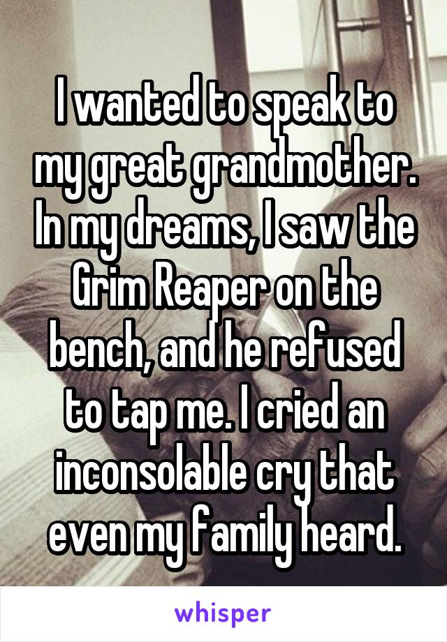 I wanted to speak to my great grandmother. In my dreams, I saw the Grim Reaper on the bench, and he refused to tap me. I cried an inconsolable cry that even my family heard.