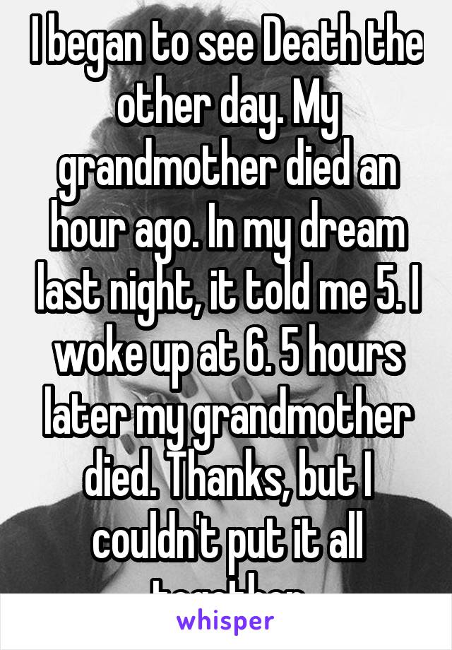 I began to see Death the other day. My grandmother died an hour ago. In my dream last night, it told me 5. I woke up at 6. 5 hours later my grandmother died. Thanks, but I couldn't put it all together