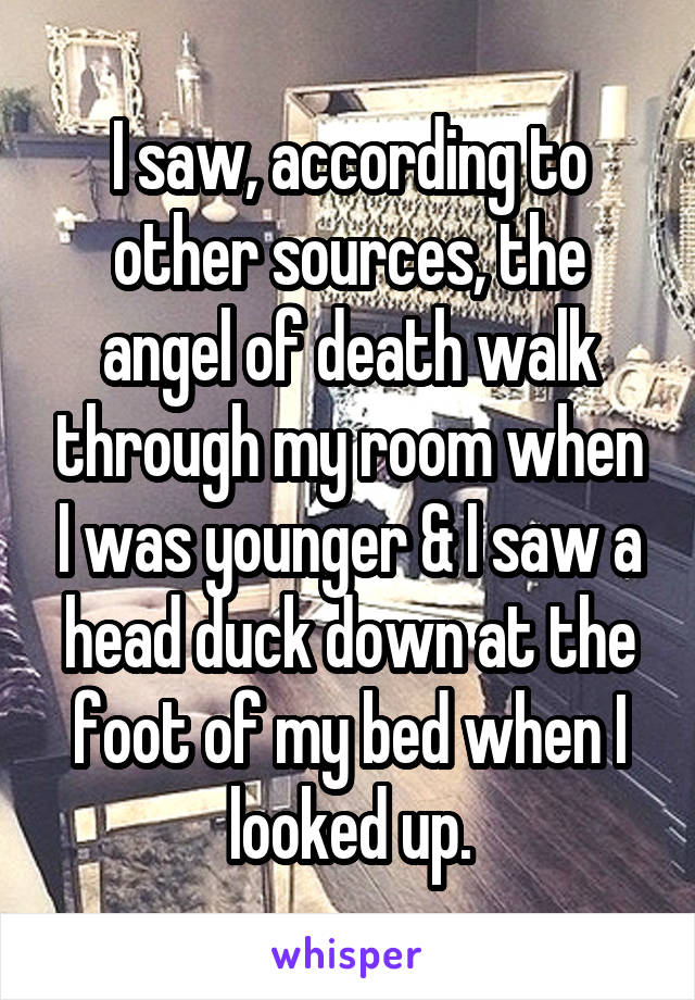 I saw, according to other sources, the angel of death walk through my room when I was younger & I saw a head duck down at the foot of my bed when I looked up.