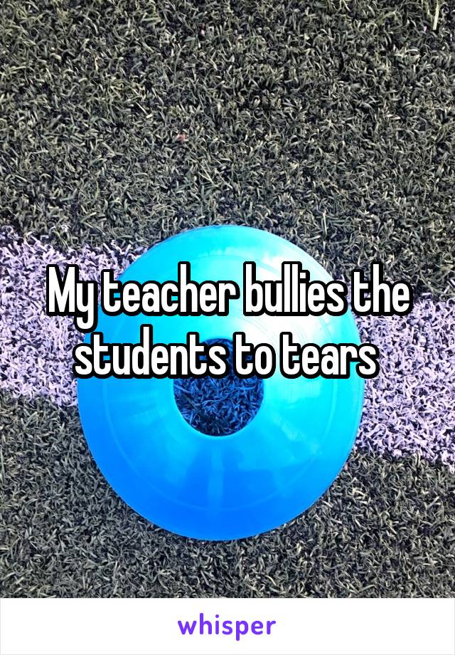 My teacher bullies the students to tears 