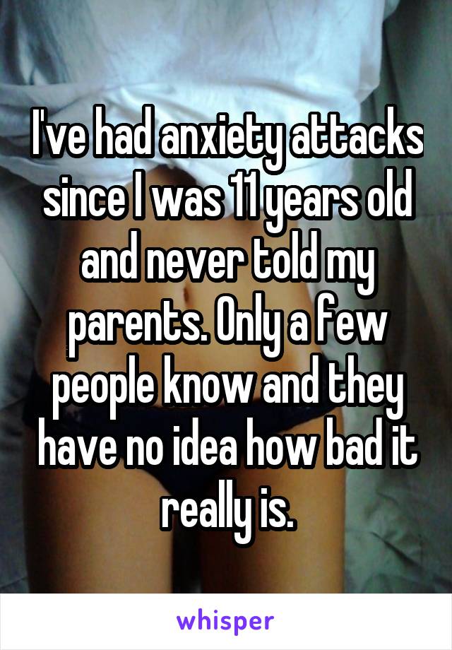 I've had anxiety attacks since I was 11 years old and never told my parents. Only a few people know and they have no idea how bad it really is.