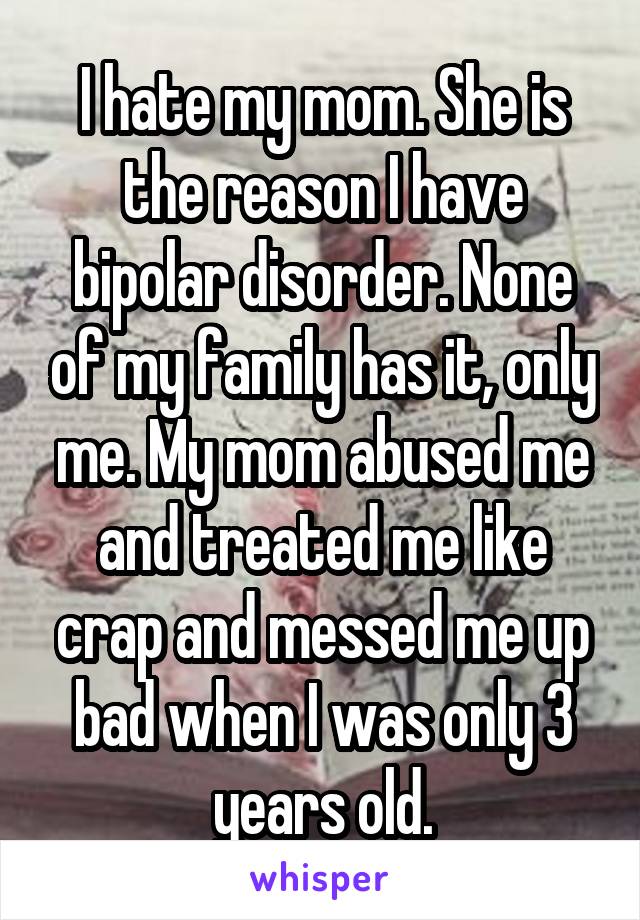 I hate my mom. She is the reason I have bipolar disorder. None of my family has it, only me. My mom abused me and treated me like crap and messed me up bad when I was only 3 years old.