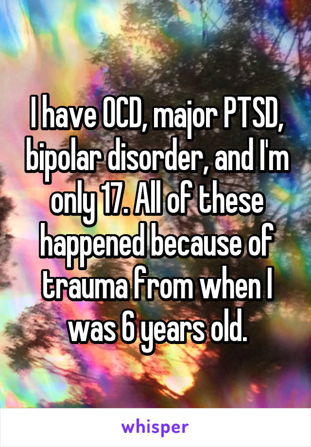 I have OCD, major PTSD, bipolar disorder, and I'm only 17. All of these happened because of trauma from when I was 6 years old.