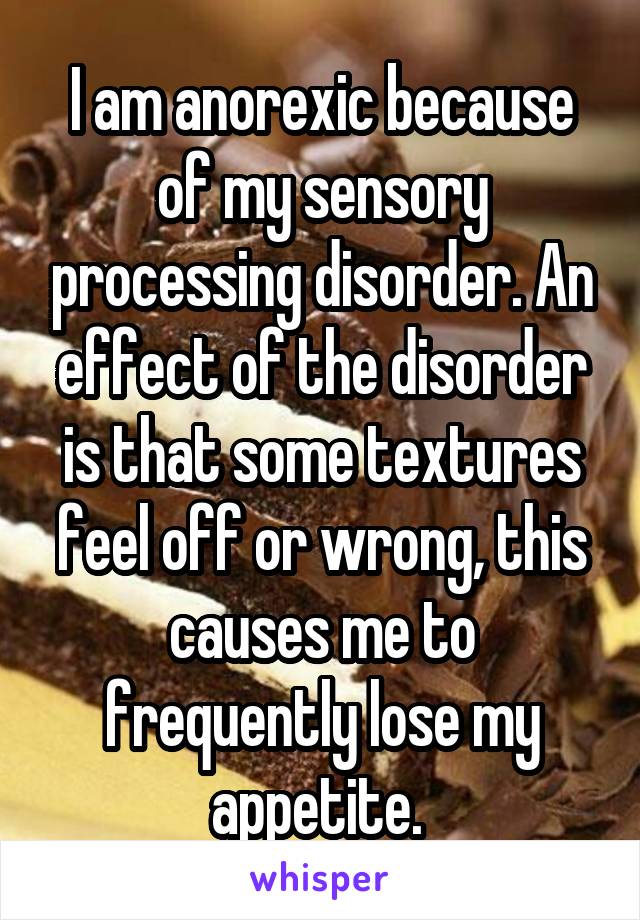 I am anorexic because of my sensory processing disorder. An effect of the disorder is that some textures feel off or wrong, this causes me to frequently lose my appetite. 