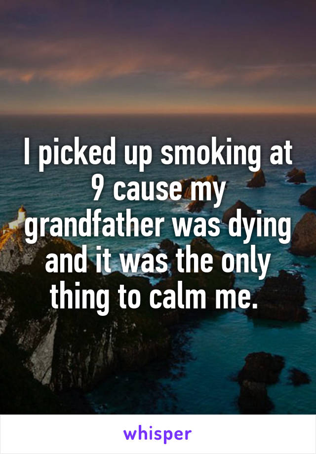 I picked up smoking at 9 cause my grandfather was dying and it was the only thing to calm me. 